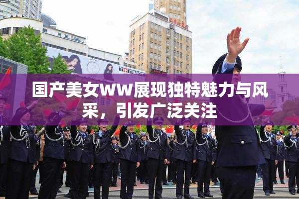 国产美女WW展现独特魅力与风采，引发广泛关注