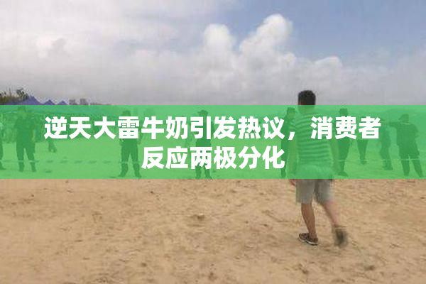 逆天大雷牛奶引发热议，消费者反应两极分化