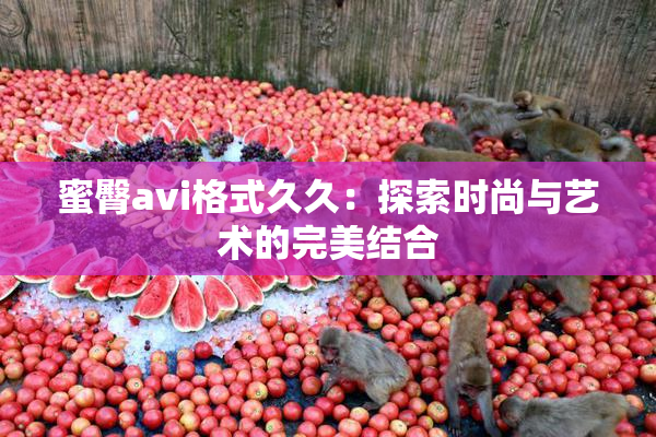 蜜臀avi格式久久：探索时尚与艺术的完美结合