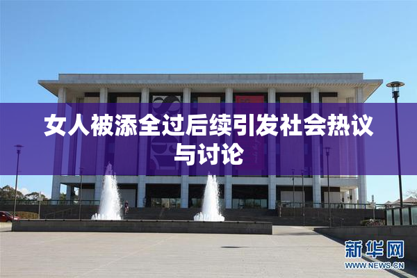 女人被添全过后续引发社会热议与讨论