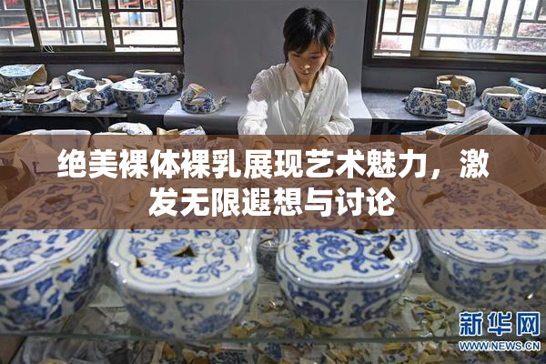 绝美裸体裸乳展现艺术魅力，激发无限遐想与讨论