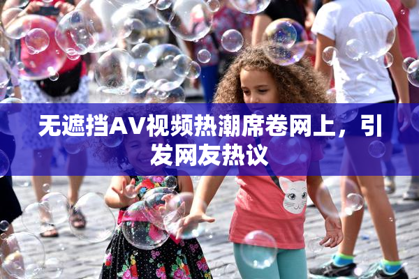 无遮挡AV视频热潮席卷网上，引发网友热议