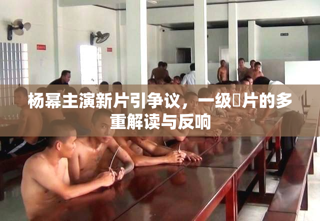 杨幂主演新片引争议，一级婬片的多重解读与反响