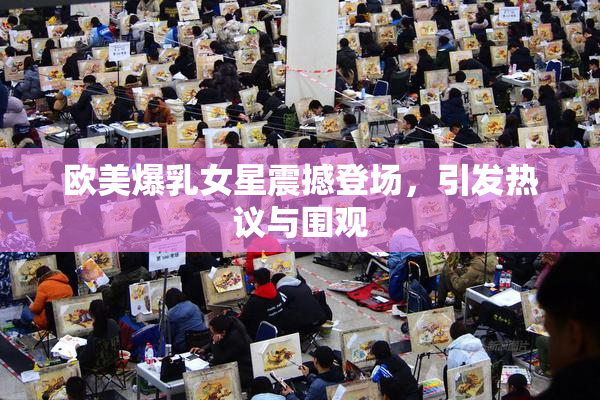 欧美爆乳女星震撼登场，引发热议与围观
