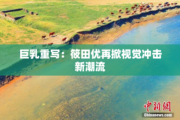 巨乳重写：筱田优再掀视觉冲击新潮流