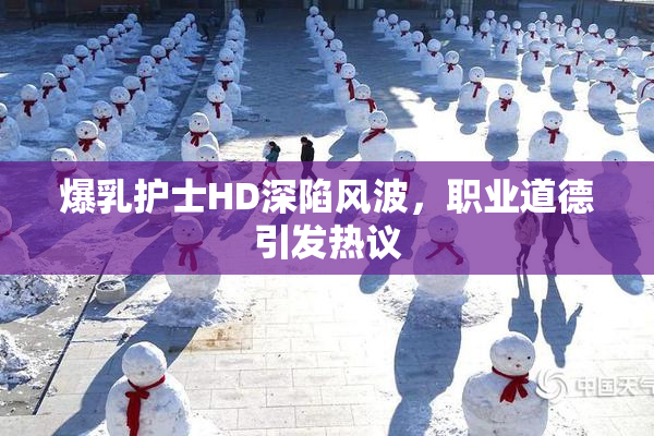 爆乳护士HD深陷风波，职业道德引发热议