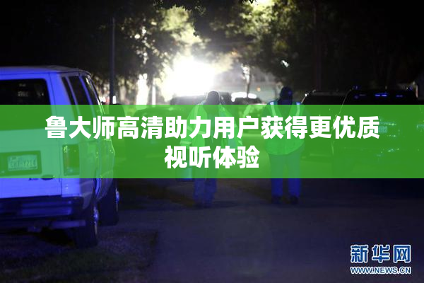 鲁大师高清助力用户获得更优质视听体验
