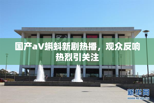国产aV蝌蚪新剧热播，观众反响热烈引关注