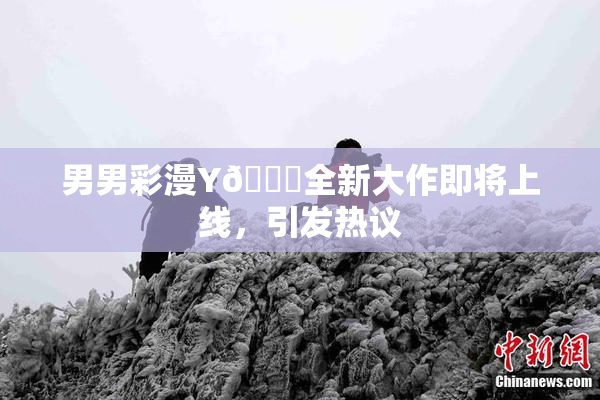 男男彩漫Y🈚全新大作即将上线，引发热议