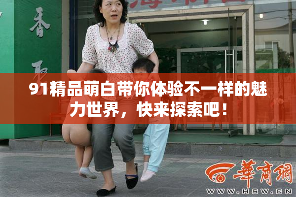 91精品萌白带你体验不一样的魅力世界，快来探索吧！