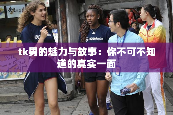 tk男的魅力与故事：你不可不知道的真实一面