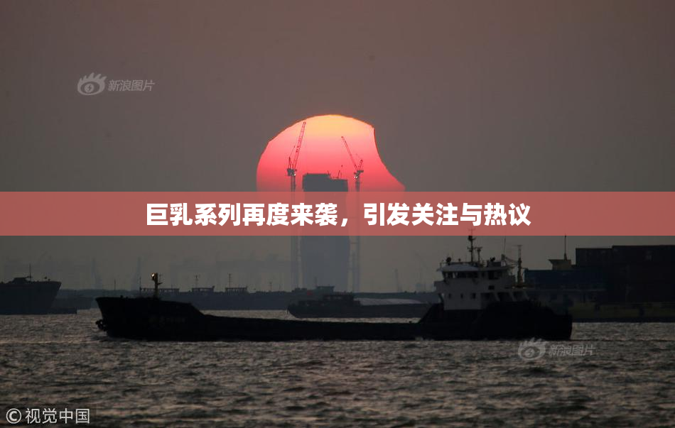 巨乳系列再度来袭，引发关注与热议