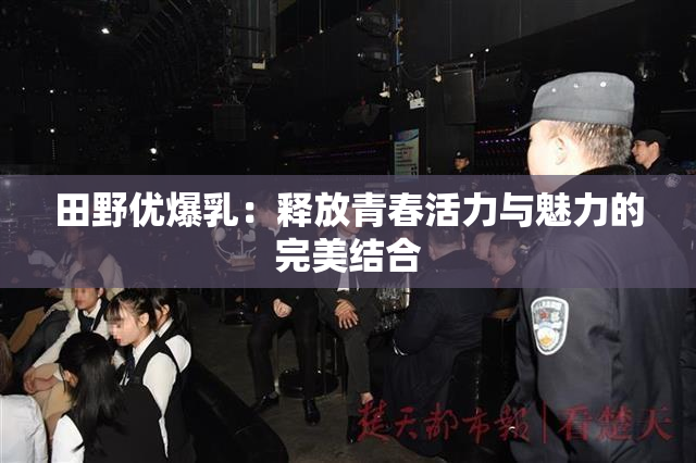 田野优爆乳：释放青春活力与魅力的完美结合