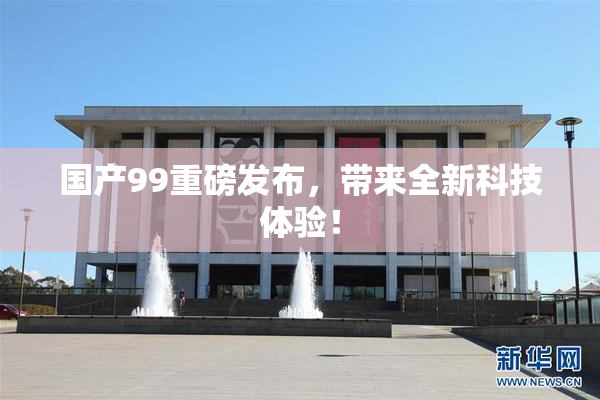 国产99重磅发布，带来全新科技体验！