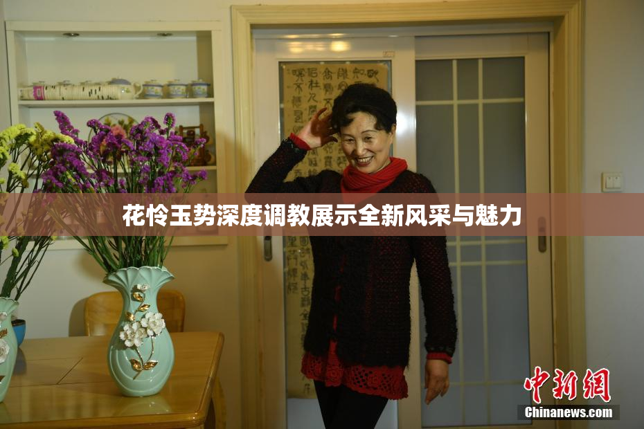 花怜玉势深度调教展示全新风采与魅力
