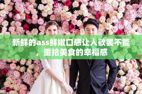 新鲜的ass鲜嫩口感让人欲罢不能，重拾美食的幸福感