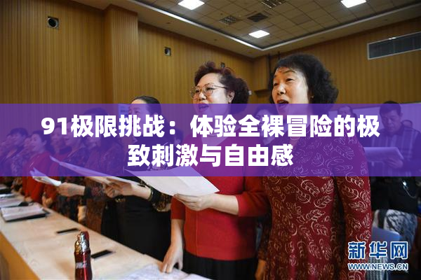 91极限挑战：体验全裸冒险的极致刺激与自由感