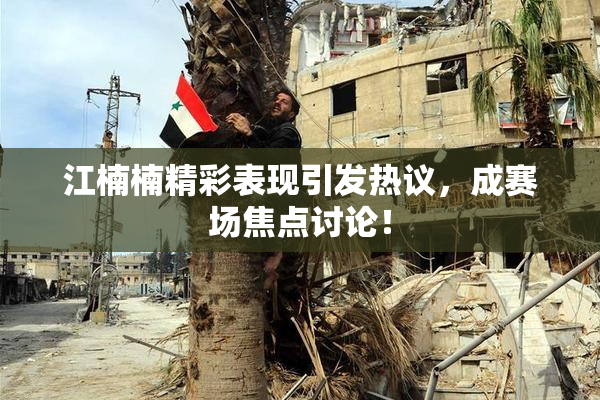 江楠楠精彩表现引发热议，成赛场焦点讨论！