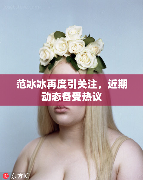 范冰冰再度引关注，近期动态备受热议