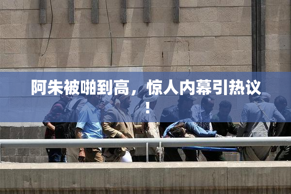 阿朱被啪到高，惊人内幕引热议！