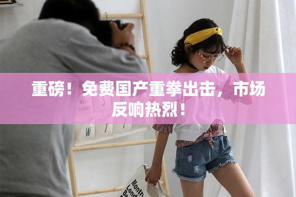 重磅！免费国产重拳出击，市场反响热烈！
