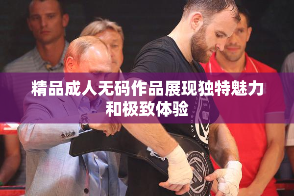 精品成人无码作品展现独特魅力和极致体验