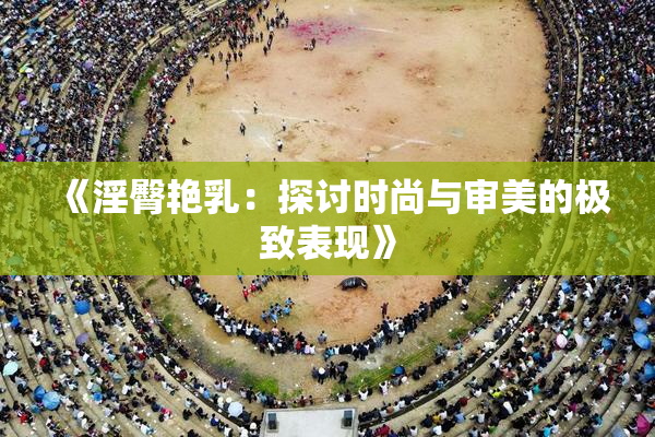 《淫臀艳乳：探讨时尚与审美的极致表现》