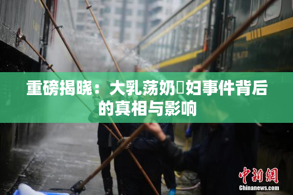重磅揭晓：大乳荡奶婬妇事件背后的真相与影响