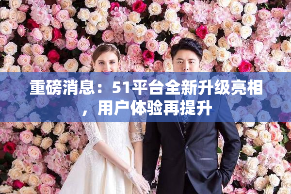 重磅消息：51平台全新升级亮相，用户体验再提升