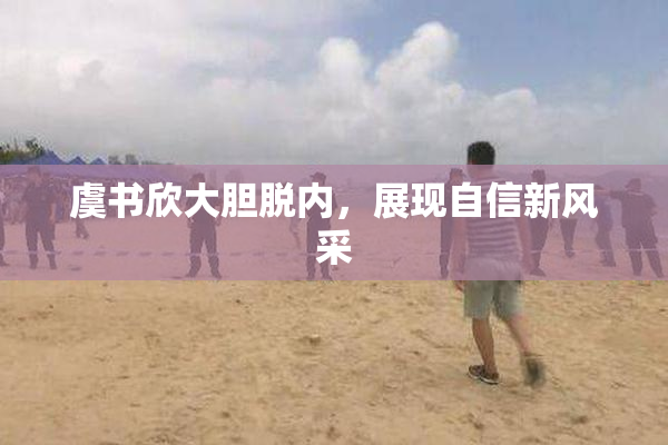 虞书欣大胆脱内，展现自信新风采