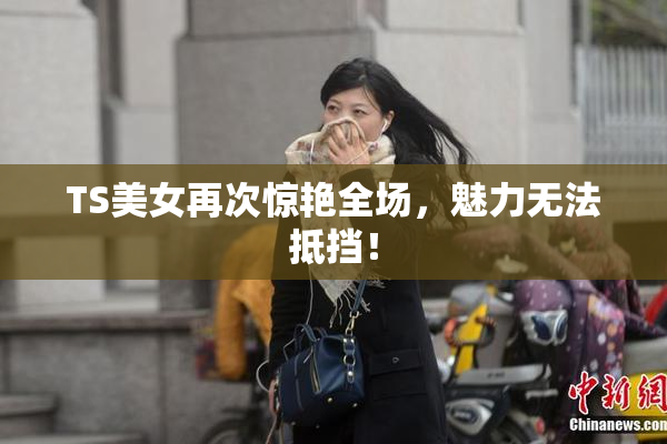 TS美女再次惊艳全场，魅力无法抵挡！