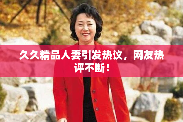 久久精品人妻引发热议，网友热评不断！