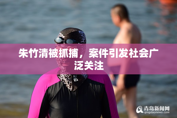 朱竹清被抓捕，案件引发社会广泛关注