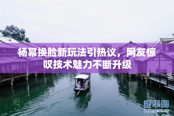 杨幂换脸新玩法引热议，网友惊叹技术魅力不断升级