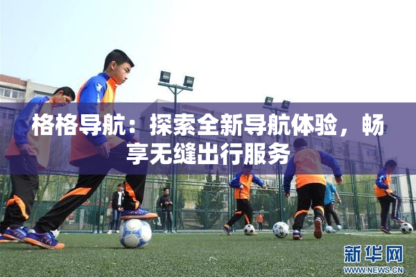 格格导航：探索全新导航体验，畅享无缝出行服务