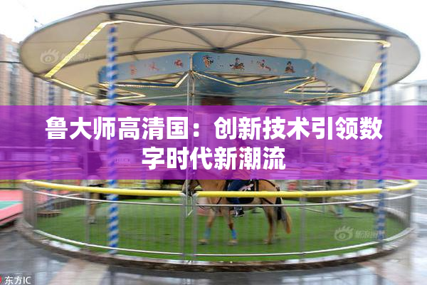 鲁大师高清国：创新技术引领数字时代新潮流