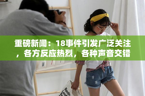 重磅新闻：18事件引发广泛关注，各方反应热烈，各种声音交错。