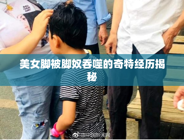美女脚被脚奴吞噬的奇特经历揭秘