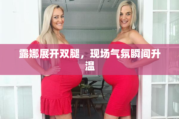 露娜展开双腿，现场气氛瞬间升温