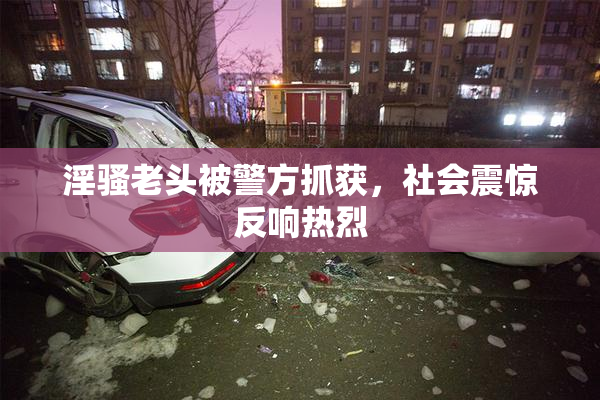 淫骚老头被警方抓获，社会震惊反响热烈