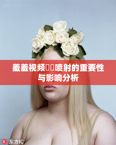 羞羞视频❌‌喷射的重要性与影响分析