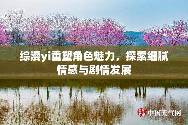 综漫yi重塑角色魅力，探索细腻情感与剧情发展