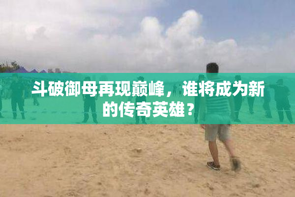 斗破御母再现巅峰，谁将成为新的传奇英雄？