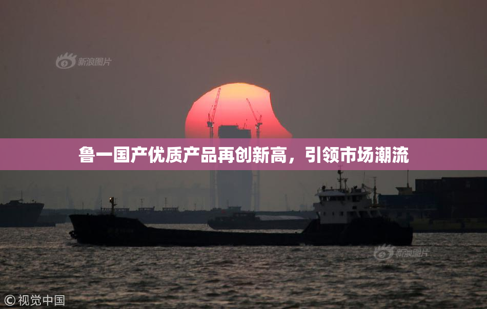 鲁一国产优质产品再创新高，引领市场潮流