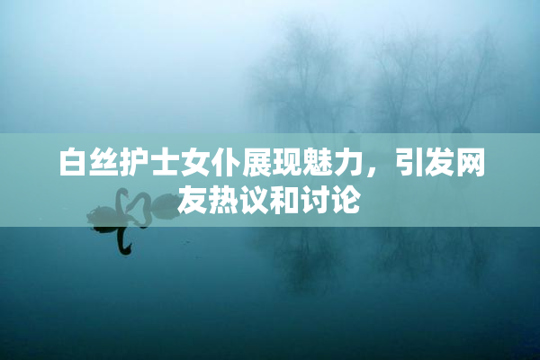 白丝护士女仆展现魅力，引发网友热议和讨论