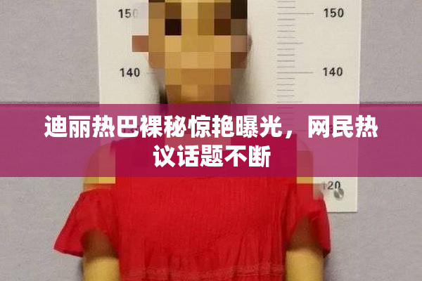 迪丽热巴裸秘惊艳曝光，网民热议话题不断