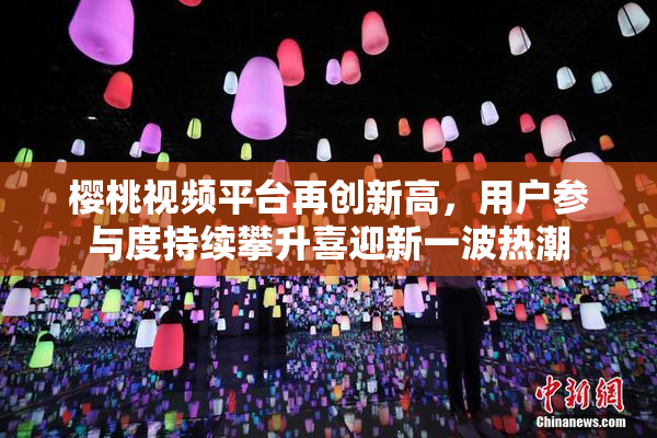 樱桃视频平台再创新高，用户参与度持续攀升喜迎新一波热潮