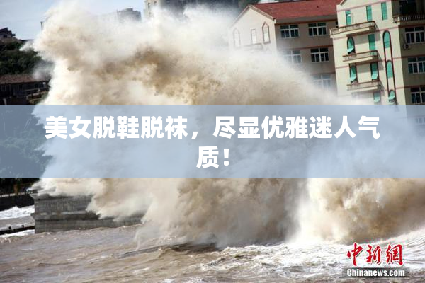 美女脱鞋脱袜，尽显优雅迷人气质！