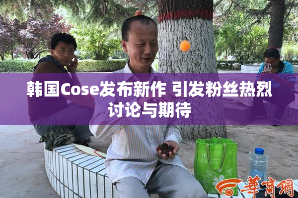 韩国Cose发布新作 引发粉丝热烈讨论与期待