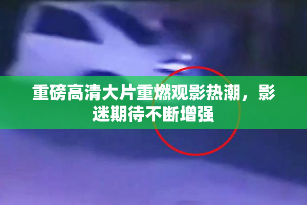 重磅高清大片重燃观影热潮，影迷期待不断增强